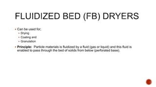  Can be used for;
 Drying
 Coating and
 Granulation
 Principle: Particle materials is fluidized by a fluid (gas or liquid) and this fluid is
enabled to pass through the bed of solids from below (perforated base).
 