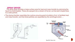 SPRAY DRYER
The spray dryer provides a large surface area for heat and mass transfer by atomizing the
liquid to small droplets. These are sprayed into a stream of hot air, so that each droplet dries
to a solid particle.
 The drying chamber resembles the cyclone ensuring good circulation of air, to facilitate heat
and mass transfer, and that dried particles are separated by the centrifugal action.....
 