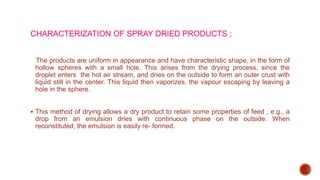 CHARACTERIZATION OF SPRAY DRIED PRODUCTS ;
The products are uniform in appearance and have characteristic shape, in the form of
hollow spheres with a small hole. This arises from the drying process, since the
droplet enters the hot air stream, and dries on the outside to form an outer crust with
liquid still in the center. This liquid then vaporizes, the vapour escaping by leaving a
hole in the sphere.
 This method of drying allows a dry product to retain some properties of feed , e.g., a
drop from an emulsion dries with continuous phase on the outside. When
reconstituted, the emulsion is easily re- formed.
 