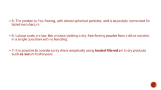  5- The product is free-flowing, with almost spherical particles, and is especially convenient for
tablet manufacture.
 6- Labour costs are low, the process yielding a dry, free-flowing powder from a dilute solution,
in a single operation with no handling.
 7- It is possible to operate spray driers aseptically using heated filtered air to dry products
such as serum hydrolysate.
 
