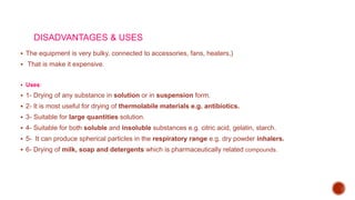 DISADVANTAGES & USES
 The equipment is very bulky, connected to accessories, fans, heaters,)
 That is make it expensive.
 Uses:
 1- Drying of any substance in solution or in suspension form.
 2- It is most useful for drying of thermolabile materials e.g. antibiotics.
 3- Suitable for large quantities solution.
 4- Suitable for both soluble and insoluble substances e.g. citric acid, gelatin, starch.
 5- It can produce spherical particles in the respiratory range e.g. dry powder inhalers.
 6- Drying of milk, soap and detergents which is pharmaceutically related compounds.
 