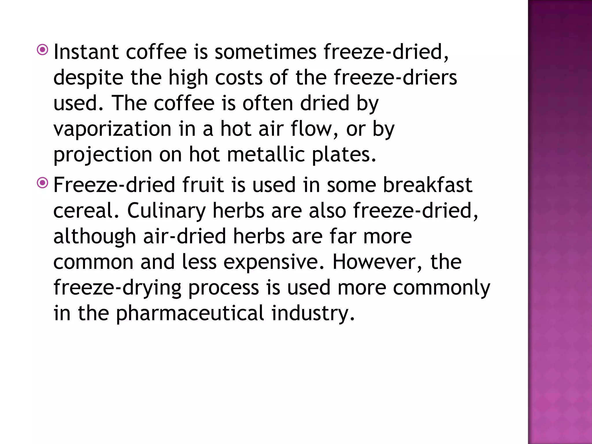 Instant coffee is sometimes freeze-dried,
  despite the high costs of the freeze-driers
  used. The coffee is often dried by
  vaporization in a hot air flow, or by
  projection on hot metallic plates.
 Freeze-dried fruit is used in some breakfast
  cereal. Culinary herbs are also freeze-dried,
  although air-dried herbs are far more
  common and less expensive. However, the
  freeze-drying process is used more commonly
  in the pharmaceutical industry.
 