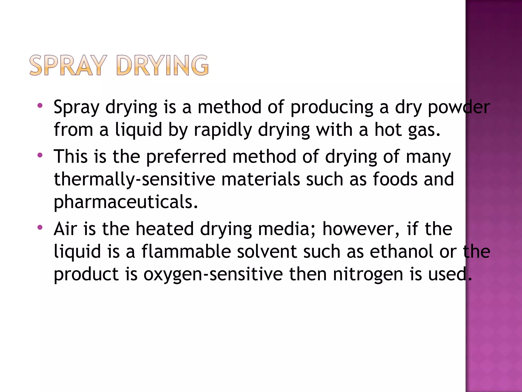 
    Spray drying is a method of producing a dry powder
    from a liquid by rapidly drying with a hot gas.

    This is the preferred method of drying of many
    thermally-sensitive materials such as foods and
    pharmaceuticals.

    Air is the heated drying media; however, if the
    liquid is a flammable solvent such as ethanol or the
    product is oxygen-sensitive then nitrogen is used.
 