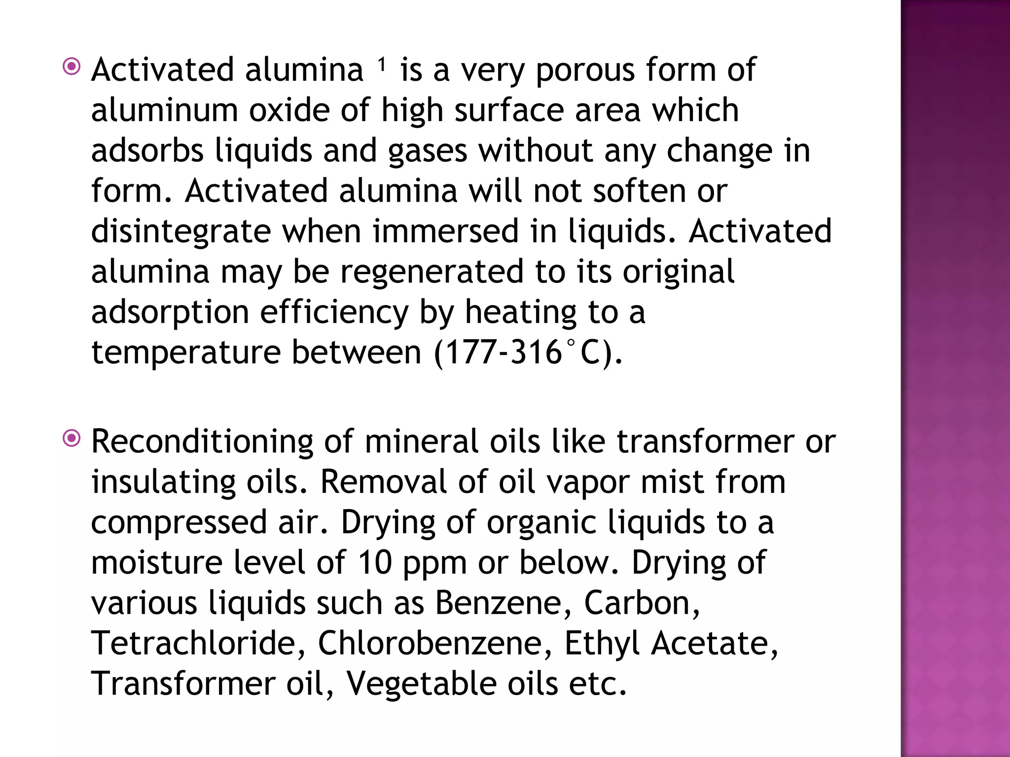    Activated alumina ¹ is a very porous form of
    aluminum oxide of high surface area which
    adsorbs liquids and gases without any change in
    form. Activated alumina will not soften or
    disintegrate when immersed in liquids. Activated
    alumina may be regenerated to its original
    adsorption efficiency by heating to a
    temperature between (177-316°C).

   Reconditioning of mineral oils like transformer or
    insulating oils. Removal of oil vapor mist from
    compressed air. Drying of organic liquids to a
    moisture level of 10 ppm or below. Drying of
    various liquids such as Benzene, Carbon,
    Tetrachloride, Chlorobenzene, Ethyl Acetate,
    Transformer oil, Vegetable oils etc.
 