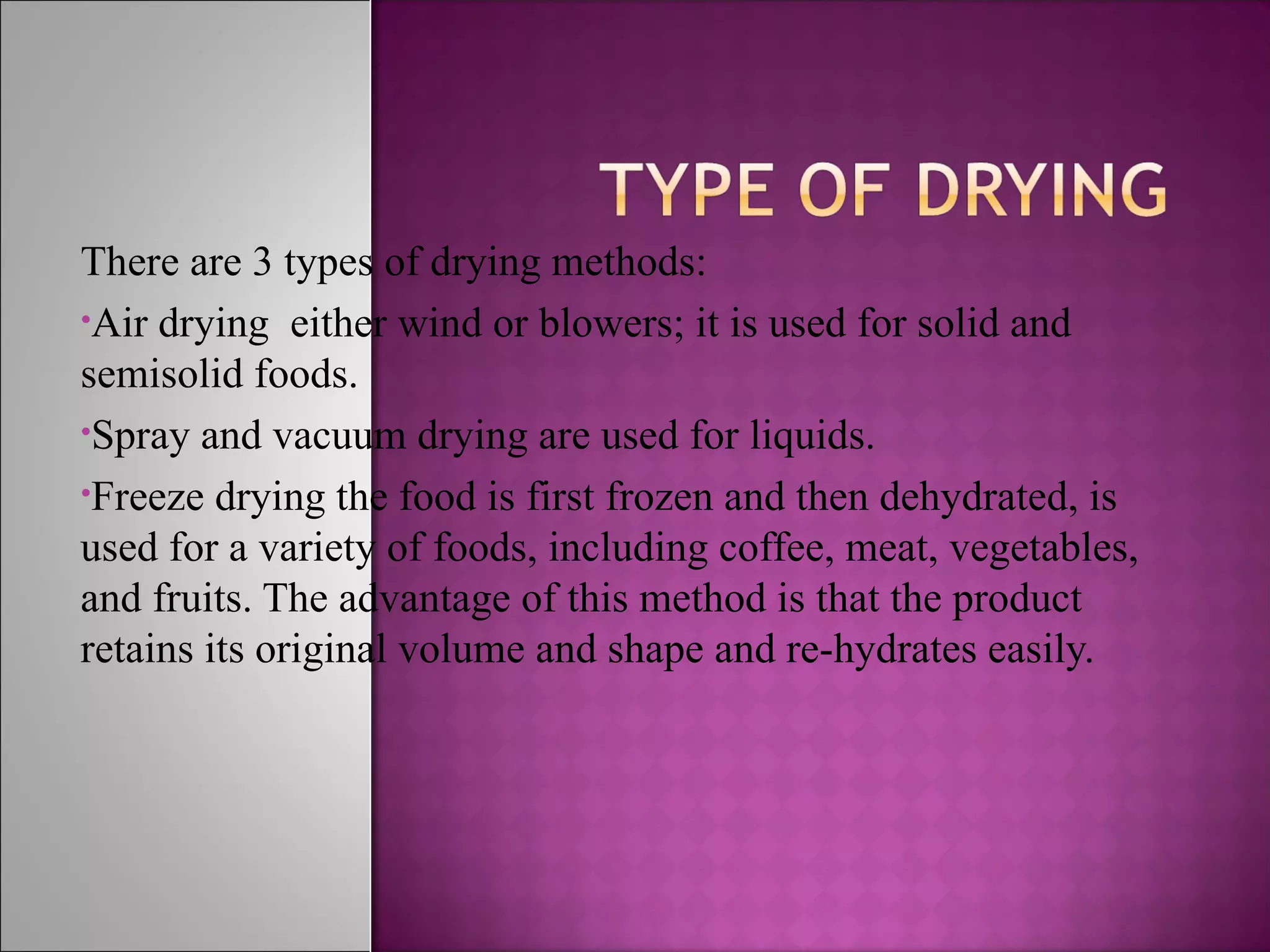 There are 3 types of drying methods:
•Air drying either wind or blowers; it is used for solid and
semisolid foods.
•Spray and vacuum drying are used for liquids.
•Freeze drying the food is first frozen and then dehydrated, is
used for a variety of foods, including coffee, meat, vegetables,
and fruits. The advantage of this method is that the product
retains its original volume and shape and re-hydrates easily.
 