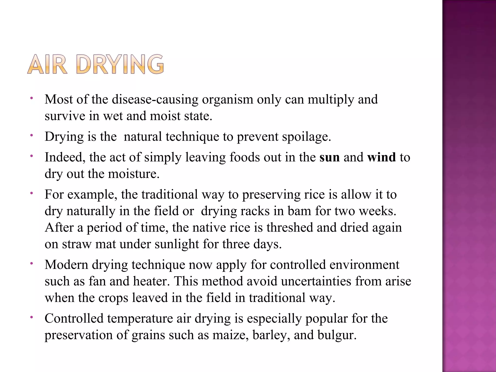 •   Most of the disease-causing organism only can multiply and
    survive in wet and moist state.
•   Drying is the natural technique to prevent spoilage.
•   Indeed, the act of simply leaving foods out in the sun and wind to
    dry out the moisture.
•   For example, the traditional way to preserving rice is allow it to
    dry naturally in the field or drying racks in bam for two weeks.
    After a period of time, the native rice is threshed and dried again
    on straw mat under sunlight for three days.
•   Modern drying technique now apply for controlled environment
    such as fan and heater. This method avoid uncertainties from arise
    when the crops leaved in the field in traditional way.
•   Controlled temperature air drying is especially popular for the
    preservation of grains such as maize, barley, and bulgur.
 
