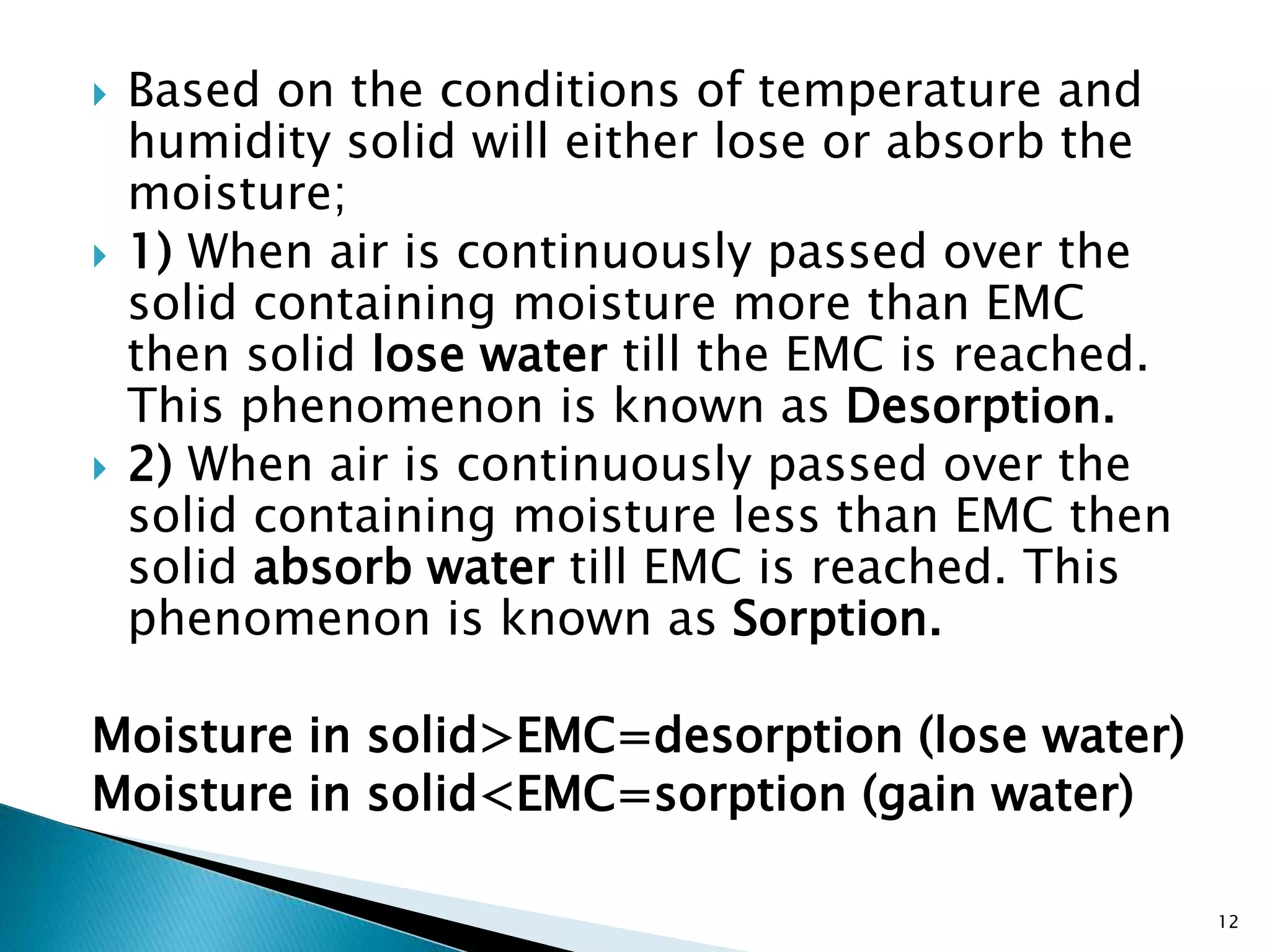  Based on the conditions of temperature and
humidity solid will either lose or absorb the
moisture;
 1) When air is continuously passed over the
solid containing moisture more than EMC
then solid lose water till the EMC is reached.
This phenomenon is known as Desorption.
 2) When air is continuously passed over the
solid containing moisture less than EMC then
solid absorb water till EMC is reached. This
phenomenon is known as Sorption.
Moisture in solid>EMC=desorption (lose water)
Moisture in solid<EMC=sorption (gain water)
12
 