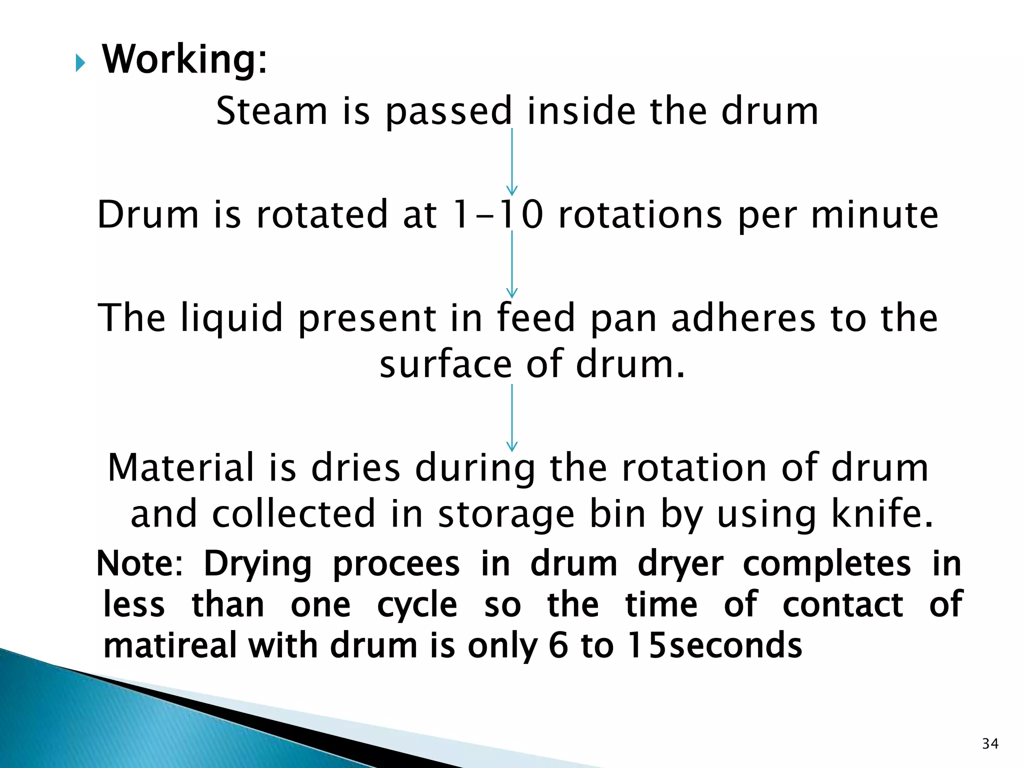  Working:
Steam is passed inside the drum
Drum is rotated at 1-10 rotations per minute
The liquid present in feed pan adheres to the
surface of drum.
Material is dries during the rotation of drum
and collected in storage bin by using knife.
Note: Drying procees in drum dryer completes in
less than one cycle so the time of contact of
matireal with drum is only 6 to 15seconds
34
 