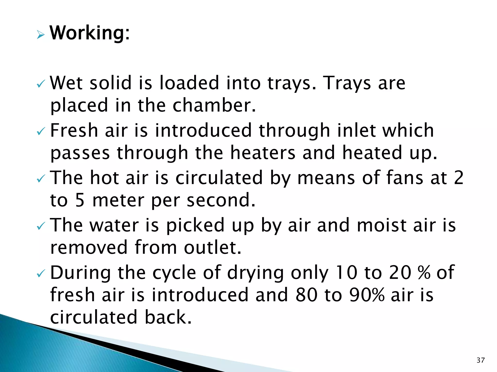  Working:
 Wet solid is loaded into trays. Trays are
placed in the chamber.
 Fresh air is introduced through inlet which
passes through the heaters and heated up.
 The hot air is circulated by means of fans at 2
to 5 meter per second.
 The water is picked up by air and moist air is
removed from outlet.
 During the cycle of drying only 10 to 20 % of
fresh air is introduced and 80 to 90% air is
circulated back.
37
 