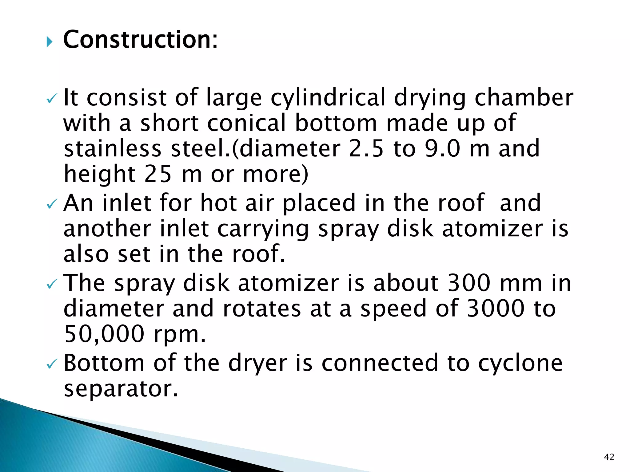  Construction:
 It consist of large cylindrical drying chamber
with a short conical bottom made up of
stainless steel.(diameter 2.5 to 9.0 m and
height 25 m or more)
 An inlet for hot air placed in the roof and
another inlet carrying spray disk atomizer is
also set in the roof.
 The spray disk atomizer is about 300 mm in
diameter and rotates at a speed of 3000 to
50,000 rpm.
 Bottom of the dryer is connected to cyclone
separator.
42
 
