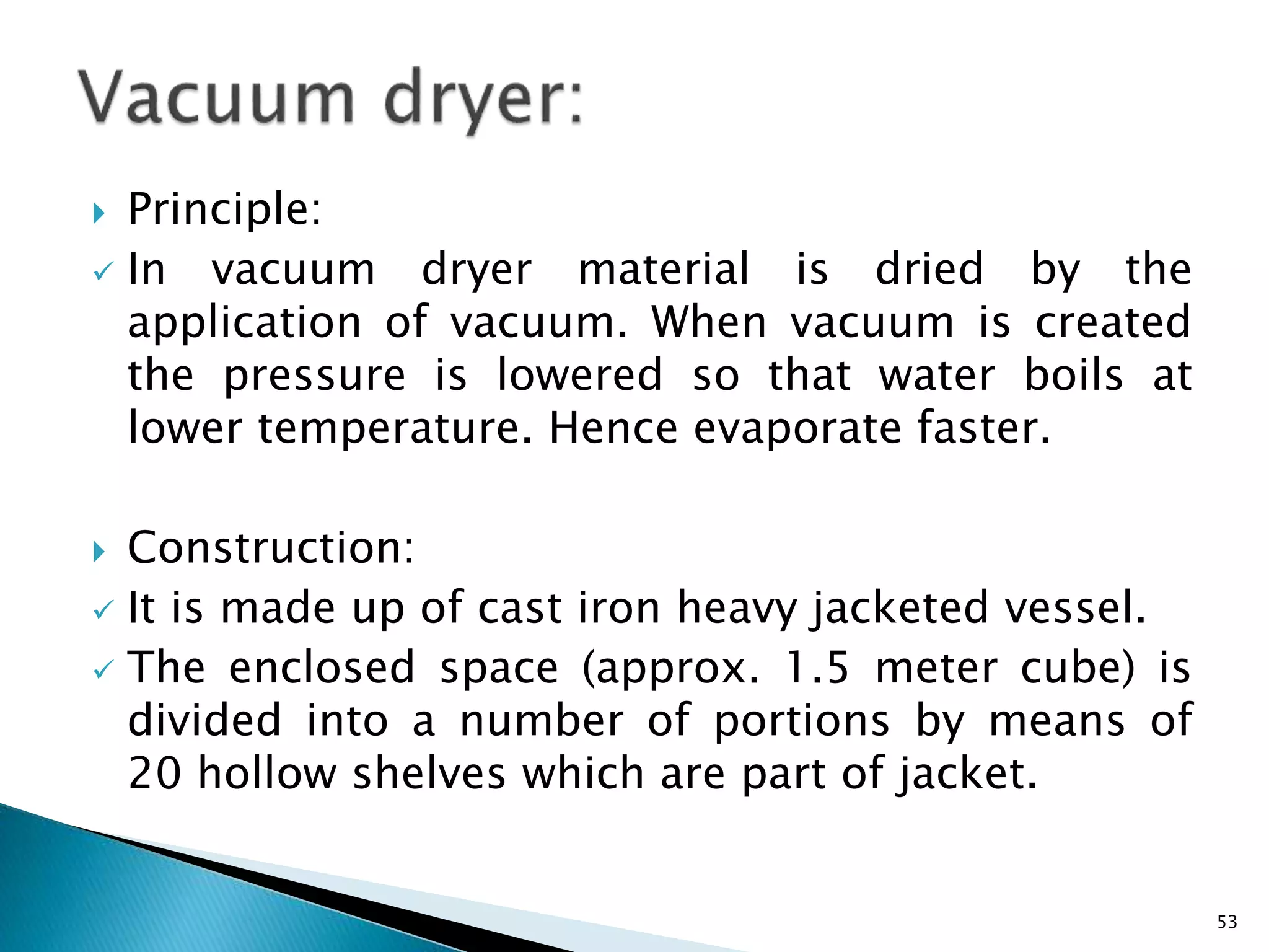  Principle:
 In vacuum dryer material is dried by the
application of vacuum. When vacuum is created
the pressure is lowered so that water boils at
lower temperature. Hence evaporate faster.
 Construction:
 It is made up of cast iron heavy jacketed vessel.
 The enclosed space (approx. 1.5 meter cube) is
divided into a number of portions by means of
20 hollow shelves which are part of jacket.
53
 