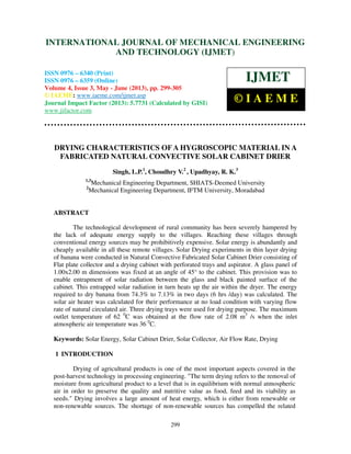 International Journal of Mechanical Engineering and Technology (IJMET), ISSN 0976 –
6340(Print), ISSN 0976 – 6359(Online) Volume 4, Issue 3, May - June (2013) © IAEME
299
DRYING CHARACTERISTICS OF A HYGROSCOPIC MATERIAL IN A
FABRICATED NATURAL CONVECTIVE SOLAR CABINET DRIER
Singh, L.P.1
, Choudhry V.2
, Upadhyay, R. K.3
1,3
Mechanical Engineering Department, SHIATS-Deemed University
2
Mechanical Engineering Department, IFTM University, Moradabad
ABSTRACT
The technological development of rural community has been severely hampered by
the lack of adequate energy supply to the villages. Reaching these villages through
conventional energy sources may be prohibitively expensive. Solar energy is abundantly and
cheaply available in all these remote villages. Solar Drying experiments in thin layer drying
of banana were conducted in Natural Convective Fabricated Solar Cabinet Drier consisting of
Flat plate collector and a drying cabinet with perforated trays and aspirator. A glass panel of
1.00x2.00 m dimensions was fixed at an angle of 45° to the cabinet. This provision was to
enable entrapment of solar radiation between the glass and black painted surface of the
cabinet. This entrapped solar radiation in turn heats up the air within the dryer. The energy
required to dry banana from 74.3% to 7.13% in two days (6 hrs /day) was calculated. The
solar air heater was calculated for their performance at no load condition with varying flow
rate of natural circulated air. Three drying trays were used for drying purpose. The maximum
outlet temperature of 62 0
C was obtained at the flow rate of 2.08 m3
/s when the inlet
atmospheric air temperature was 36 0
C.
Keywords: Solar Energy, Solar Cabinet Drier, Solar Collector, Air Flow Rate, Drying
1 INTRODUCTION
Drying of agricultural products is one of the most important aspects covered in the
post-harvest technology in processing engineering. "The term drying refers to the removal of
moisture from agricultural product to a level that is in equilibrium with normal atmospheric
air in order to preserve the quality and nutritive value as food, feed and its viability as
seeds." Drying involves a large amount of heat energy, which is either from renewable or
non-renewable sources. The shortage of non-renewable sources has compelled the related
INTERNATIONAL JOURNAL OF MECHANICAL ENGINEERING
AND TECHNOLOGY (IJMET)
ISSN 0976 – 6340 (Print)
ISSN 0976 – 6359 (Online)
Volume 4, Issue 3, May - June (2013), pp. 299-305
© IAEME: www.iaeme.com/ijmet.asp
Journal Impact Factor (2013): 5.7731 (Calculated by GISI)
www.jifactor.com
IJMET
© I A E M E
 