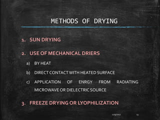 METHODS OF DRYING
1. SUN DRYING
2. USE OF MECHANICAL DRIERS
a) BY HEAT
b) DIRECTCONTACTWITH HEATED SURFACE
c) APPLICATION OF ENRGY FROM RADIATING
MICROWAVE OR DIELECTRIC SOURCE
3. FREEZE DRYING OR LYOPHILIZATION
12/9/2017 13
 