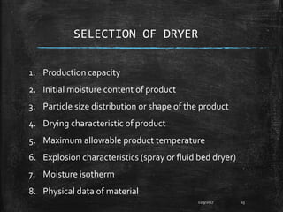SELECTION OF DRYER
12/9/2017 15
1. Production capacity
2. Initial moisture content of product
3. Particle size distribution or shape of the product
4. Drying characteristic of product
5. Maximum allowable product temperature
6. Explosion characteristics (spray or fluid bed dryer)
7. Moisture isotherm
8. Physical data of material
 