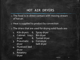 HOT AIR DRYERS
o The food is in direct contact with moving stream
of hot air.
o Heat is supplied to product by convection
o The driers that are used for drying solid foods are-
12/9/2017 17
1. Kiln dryers
2. Cabinet tray
dryer
3. Pneumatic
dryer
4. Fluidized bed
dryer
5. Rotatory
dryer
6. Spray dryer
7. Bin dryer
8. Tunnel dryer
9. Conveyor
belt dryer
 
