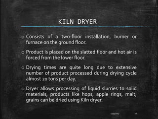 KILN DRYER
o Consists of a two-floor installation, burner or
furnace on the ground floor.
o Product is placed on the slatted floor and hot air is
forced from the lower floor.
o Drying times are quite long due to extensive
number of product processed during drying cycle
almost 20 tons per day.
o Dryer allows processing of liquid slurries to solid
materials, products like hops, apple rings, malt,
grains can be dried using Kiln dryer.
12/9/2017 18
 