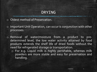 DRYING
o Oldest method of Preservation.
o Important Unit Operation, can occur is conjunction with other
processes.
o Removal of water/moisture from a product to pre-
determined level, the low water activity attained by food
products extends the shelf life of dried foods without the
need for refrigerated storage or transportation.
o For e.g. Liquid milk is highly perishable, whereas milk
powders are more stable and easy for preservation and
handling.
12/9/2017 2
 
