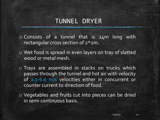 TUNNEL DRYER
o Consists of a tunnel that is 24m long with
rectangular cross section of 2*2m.
o Wet food is spread in even layers on tray of slatted
wood or metal mesh.
o Trays are assembled in stacks on trucks which
passes through the tunnel and hot air with velocity
of 2.5-6.0 m/s velocities either in concurrent or
counter current to direction of food.
o Vegetables and fruits cut into pieces can be dried
in semi continuous basis.
12/9/2017 20
 
