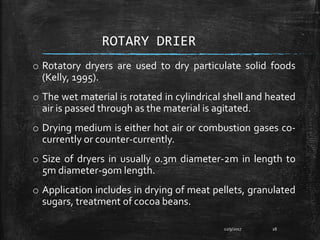 ROTARY DRIER
o Rotatory dryers are used to dry particulate solid foods
(Kelly, 1995).
o The wet material is rotated in cylindrical shell and heated
air is passed through as the material is agitated.
o Drying medium is either hot air or combustion gases co-
currently or counter-currently.
o Size of dryers in usually 0.3m diameter-2m in length to
5m diameter-90m length.
o Application includes in drying of meat pellets, granulated
sugars, treatment of cocoa beans.
12/9/2017 28
 