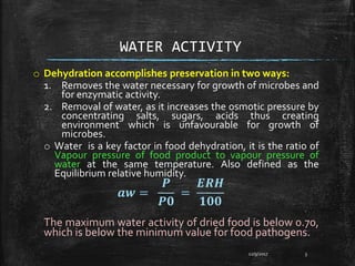WATER ACTIVITY
o Dehydration accomplishes preservation in two ways:
1. Removes the water necessary for growth of microbes and
for enzymatic activity.
2. Removal of water, as it increases the osmotic pressure by
concentrating salts, sugars, acids thus creating
environment which is unfavourable for growth of
microbes.
o Water is a key factor in food dehydration, it is the ratio of
Vapour pressure of food product to vapour pressure of
water at the same temperature. Also defined as the
Equilibrium relative humidity.
𝒂𝒘 =
𝑷
𝑷𝟎
=
𝑬𝑹𝑯
𝟏𝟎𝟎
The maximum water activity of dried food is below 0.70,
which is below the minimum value for food pathogens.
12/9/2017 3
 