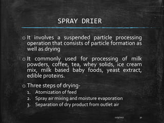 SPRAY DRIER
o It involves a suspended particle processing
operation that consists of particle formation as
well as drying
o It commonly used for processing of milk
powders, coffee, tea, whey solids, ice cream
mix, milk based baby foods, yeast extract,
edible proteins.
o Three steps of drying-
1. Atomization of feed
2. Spray air mixing and moisture evaporation
3. Separation of dry product from outlet air
12/9/2017 30
 