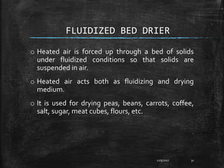 FLUIDIZED BED DRIER
o Heated air is forced up through a bed of solids
under fluidized conditions so that solids are
suspended in air.
o Heated air acts both as fluidizing and drying
medium.
o It is used for drying peas, beans, carrots, coffee,
salt, sugar, meat cubes, flours, etc.
12/9/2017 31
 