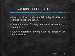 VACUUM SHELF DRIER
o Heat sensitive foods in solid or liquid state are
dried by heat conduction.
o Vacuum is used for very heat sensitive foods e.g.
fruit juices.
o Low temperature drying with no agitation or
compression.
12/9/2017 36
 