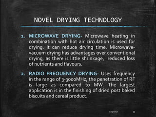 NOVEL DRYING TECHNOLOGY
1. MICROWAVE DRYING- Microwave heating in
combination with hot air circulation is used for
drying. It can reduce drying time. Microwave-
vacuum drying has advantages over conventional
drying, as there is little shrinkage, reduced loss
of nutrients and flavours.
2. RADIO FREQUENCY DRYING- Uses frequency
in the range of 3-3000MHz, the penetration of RF
is large as compared to MW. The largest
application is in the finishing of dried post baked
biscuits and cereal product.
12/9/2017 39
 