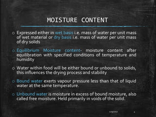 MOISTURE CONTENT
o Expressed either in wet basis i.e. mass of water per unit mass
of wet material or dry basis i.e. mass of water per unit mass
of dry solids
o Equilibrium Moisture content- moisture content after
equilibration with specified conditions of temperature and
humidity
o Water within food will be either bound or unbound to solids,
this influences the drying process and stability
o Bound water exerts vapour pressure less than that of liquid
water at the same temperature.
o Unbound water is moisture in excess of bound moisture, also
called free moisture. Held primarily in voids of the solid.
12/9/2017 4
 