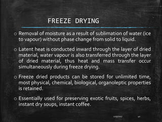 FREEZE DRYING
o Removal of moisture as a result of sublimation of water (ice
to vapour) without phase change from solid to liquid.
o Latent heat is conducted inward through the layer of dried
material, water vapour is also transferred through the layer
of dried material, thus heat and mass transfer occur
simultaneously during freeze drying.
o Freeze dried products can be stored for unlimited time,
most physical, chemical, biological, organoleptic properties
is retained.
o Essentially used for preserving exotic fruits, spices, herbs,
instant dry soups, instant coffee.
12/9/2017 40
 