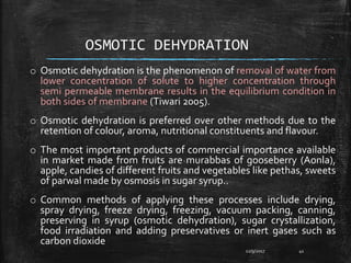 OSMOTIC DEHYDRATION
o Osmotic dehydration is the phenomenon of removal of water from
lower concentration of solute to higher concentration through
semi permeable membrane results in the equilibrium condition in
both sides of membrane (Tiwari 2005).
o Osmotic dehydration is preferred over other methods due to the
retention of colour, aroma, nutritional constituents and flavour.
o The most important products of commercial importance available
in market made from fruits are murabbas of gooseberry (Aonla),
apple, candies of different fruits and vegetables like pethas, sweets
of parwal made by osmosis in sugar syrup..
o Common methods of applying these processes include drying,
spray drying, freeze drying, freezing, vacuum packing, canning,
preserving in syrup (osmotic dehydration), sugar crystallization,
food irradiation and adding preservatives or inert gases such as
carbon dioxide
12/9/2017 41
 