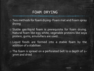 FOAM DRYING
o Two methods for foam drying- Foam mat and Foam spray
drying
o Stable gas-liquid foam is prerequisite for foam drying.
Natural foam like egg white, vegetable proteins like soya
protein, gums, emulsifiers are used.
o Liquid foods are formed into a stable foam by the
addition of a stabiliser.
o The foam is spread on a perforated belt to a depth of 2–
3mm and dried
12/9/2017 42
 
