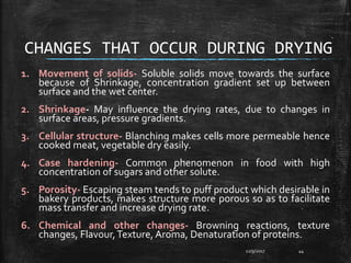 CHANGES THAT OCCUR DURING DRYING
1. Movement of solids- Soluble solids move towards the surface
because of Shrinkage, concentration gradient set up between
surface and the wet center.
2. Shrinkage- May influence the drying rates, due to changes in
surface areas, pressure gradients.
3. Cellular structure- Blanching makes cells more permeable hence
cooked meat, vegetable dry easily.
4. Case hardening- Common phenomenon in food with high
concentration of sugars and other solute.
5. Porosity- Escaping steam tends to puff product which desirable in
bakery products, makes structure more porous so as to facilitate
mass transfer and increase drying rate.
6. Chemical and other changes- Browning reactions, texture
changes, Flavour,Texture, Aroma, Denaturation of proteins.
12/9/2017 44
 