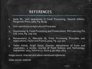 REFERENCES
1. Earle RL, Unit operations in Food Processing, Second Edition,
Pergamon Press,1983, Pg. 85-95
2. Unit operations in Agricultural Processes
3. Sivashankar B, Food Processing and Preservation, PHI Learning Pvt
Ltd, 2010, Pg. 219-229
4. Ramaswamy H, Marcotte M, Food Processing Principles and
Applications,Taylor and Francis,2009, Pg. 233-302
5. Yadav Ashok, Singh Satya, Osmotic dehydration of fruits and
vegetables: a review, Journal of Food Science and Technology,
September 2014,Volume 51, Issue 9, pp 1654-1673
Image source- Internet and above mentioned references
Video source- Internet
12/9/2017 45
 