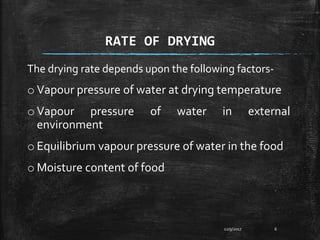 RATE OF DRYING
The drying rate depends upon the following factors-
o Vapour pressure of water at drying temperature
o Vapour pressure of water in external
environment
o Equilibrium vapour pressure of water in the food
o Moisture content of food
12/9/2017 6
 
