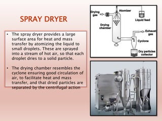 SPRAY DRYER
• The spray dryer provides a large
surface area for heat and mass
transfer by atomizing the liquid to
small droplets. These are sprayed
into a stream of hot air, so that each
droplet dries to a solid particle.
• The drying chamber resembles the
cyclone ensuring good circulation of
air, to facilitate heat and mass
transfer, and that dried particles are
separated by the centrifugal action
 