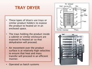 TRAY DRYER
• These types of dryers use trays or
similar product holders to expose
the product to heated air in an
enclosed space.
• The trays holding the product inside
a cabinet or similar enclosure are
exposed to heated air so that
dehydration will proceed.
• Air movement over the product
surface is at relatively high velocities
to ensure that heat and mass
transfer will proceed in an efficient
manner.
• Operated as batch systems
 