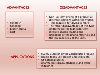 • Simple in
handling
• Lesser capital
cost
ADVANTAGES
• Non-uniform drying of a product at
different locations within the system
• Time required for drying is more
• The major disadvantages of this type
of dryers are the high labor cost
involved during loading and
unloading of the drying materials and
the low capacities of the units
DISADVANTAGES
• Mainly used for drying agricultural produce
• Drying foods Eg:( chillies and spices etc)
• Of potential use in
pharmaceuticals,paints,textile and other
industries
APPLICATIONS
 