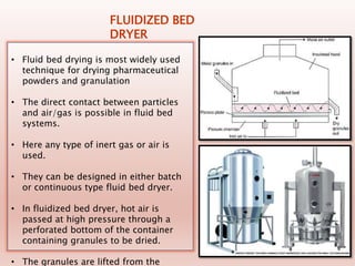 FLUIDIZED BED
DRYER
• Fluid bed drying is most widely used
technique for drying pharmaceutical
powders and granulation
• The direct contact between particles
and air/gas is possible in fluid bed
systems.
• Here any type of inert gas or air is
used.
• They can be designed in either batch
or continuous type fluid bed dryer.
• In fluidized bed dryer, hot air is
passed at high pressure through a
perforated bottom of the container
containing granules to be dried.
• The granules are lifted from the
 