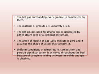 • The hot gas surrounding every granule to completely dry
them.
• The material or granule are uniformly dried.
• The hot air/gas used for drying can be generated by
either steam coils or a combustion furnace.
• The angle of repose of gas-solid mixture is zero and it
assumes the shape of vessel that contains it.
• Uniform conditions of temperature, composition and
particle size distribution is achieved throughout the bed
because of complete mixing between the solids and gas
is obtained.
 
