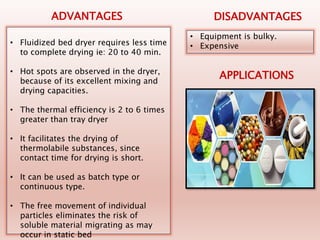 • Fluidized bed dryer requires less time
to complete drying ie: 20 to 40 min.
• Hot spots are observed in the dryer,
because of its excellent mixing and
drying capacities.
• The thermal efficiency is 2 to 6 times
greater than tray dryer
• It facilitates the drying of
thermolabile substances, since
contact time for drying is short.
• It can be used as batch type or
continuous type.
• The free movement of individual
particles eliminates the risk of
soluble material migrating as may
occur in static bed
• Equipment is bulky.
• Expensive
ADVANTAGES DISADVANTAGES
APPLICATIONS
 