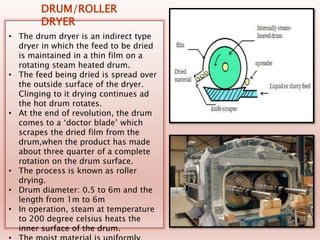 • The drum dryer is an indirect type
dryer in which the feed to be dried
is maintained in a thin film on a
rotating steam heated drum.
• The feed being dried is spread over
the outside surface of the dryer.
Clinging to it drying continues ad
the hot drum rotates.
• At the end of revolution, the drum
comes to a ‘doctor blade’ which
scrapes the dried film from the
drum,when the product has made
about three quarter of a complete
rotation on the drum surface.
• The process is known as roller
drying.
• Drum diameter: 0.5 to 6m and the
length from 1m to 6m
• In operation, steam at temperature
to 200 degree celsius heats the
inner surface of the drum.
DRUM/ROLLER
DRYER
 
