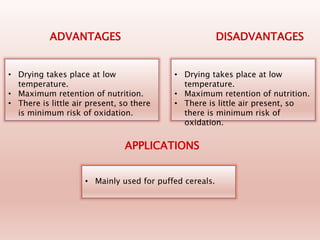 • Drying takes place at low
temperature.
• Maximum retention of nutrition.
• There is little air present, so there
is minimum risk of oxidation.
ADVANTAGES DISADVANTAGES
• Drying takes place at low
temperature.
• Maximum retention of nutrition.
• There is little air present, so
there is minimum risk of
oxidation.
• Mainly used for puffed cereals.
APPLICATIONS
 