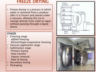 • Freeze drying is a process in which
water is removed from a product
after it is frozen and placed under
a vacuum, allowing the ice to
change directly from solid to vapor
without passing through a liquid
phase.
FREEZE DRYING
STAGES
• Freezing stage
a)Shell freezing
b)Centrifugal evaporative freezing
• Vacuum application stage
• Sublimation stage
Primary drying
Heat transfer
Vapour removal
Rate of drying
• Secondary drying
• Packaging
 