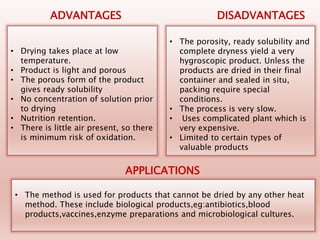 • Drying takes place at low
temperature.
• Product is light and porous
• The porous form of the product
gives ready solubility
• No concentration of solution prior
to drying
• Nutrition retention.
• There is little air present, so there
is minimum risk of oxidation.
ADVANTAGES DISADVANTAGES
• The porosity, ready solubility and
complete dryness yield a very
hygroscopic product. Unless the
products are dried in their final
container and sealed in situ,
packing require special
conditions.
• The process is very slow.
• Uses complicated plant which is
very expensive.
• Limited to certain types of
valuable products
• The method is used for products that cannot be dried by any other heat
method. These include biological products,eg:antibiotics,blood
products,vaccines,enzyme preparations and microbiological cultures.
APPLICATIONS
 
