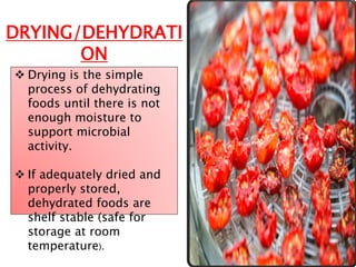 DRYING/DEHYDRATI
ON
 Drying is the simple
process of dehydrating
foods until there is not
enough moisture to
support microbial
activity.
 If adequately dried and
properly stored,
dehydrated foods are
shelf stable (safe for
storage at room
temperature).
 