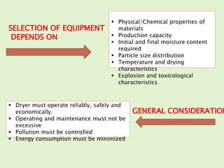 SELECTION OF EQUIPMENT
DEPENDS ON
GENERAL CONSIDERATION
 Physical/Chemical properties of
materials
 Production capacity
 Initial and final moisture content
required
 Particle size distribution
 Temperature and drying
characteristics
 Explosion and toxicological
characteristics
 Dryer must operate reliably, safely and
economically.
 Operating and maintenance must not be
excessive
 Pollution must be controlled
 Energy consumption must be minimized
 
