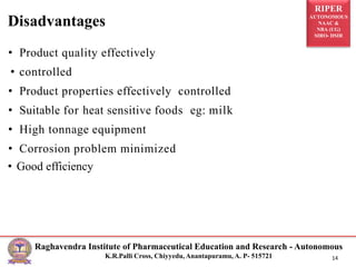RIPER
AUTONOMOUS
NAAC &
NBA (UG)
SIRO- DSIR
Raghavendra Institute of Pharmaceutical Education and Research - Autonomous
K.R.Palli Cross, Chiyyedu, Anantapuramu, A. P- 515721 14
• Product quality effectively
• controlled
• Product properties effectively controlled
• Suitable for heat sensitive foods eg: milk
• High tonnage equipment
• Corrosion problem minimized
• Good efficiency
Disadvantages
 