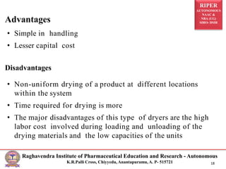 RIPER
AUTONOMOUS
NAAC &
NBA (UG)
SIRO- DSIR
Raghavendra Institute of Pharmaceutical Education and Research - Autonomous
K.R.Palli Cross, Chiyyedu, Anantapuramu, A. P- 515721 18
• Simple in handling
• Lesser capital cost
Disadvantages
• Non-uniform drying of a product at different locations
within the system
• Time required for drying is more
• The major disadvantages of this type of dryers are the high
labor cost involved during loading and unloading of the
drying materials and the low capacities of the units
Advantages
 