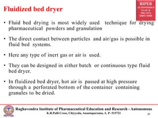 RIPER
AUTONOMOUS
NAAC &
NBA (UG)
SIRO- DSIR
Raghavendra Institute of Pharmaceutical Education and Research - Autonomous
K.R.Palli Cross, Chiyyedu, Anantapuramu, A. P- 515721 20
• Fluid bed drying is most widely used technique for drying
pharmaceutical powders and granulation
• The direct contact between particles and air/gas is possible in
fluid bed systems.
• Here any type of inert gas or air is used.
• They can be designed in either batch or continuous type fluid
bed dryer.
• In fluidized bed dryer, hot air is passed at high pressure
through a perforated bottom of the container containing
granules to be dried.
Fluidized bed dryer
 